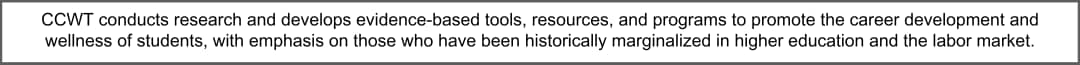CCWT conducts research and develops evidence-based tools, resources, and programs to promote the career development and wellness of students, with emphasis on those who have been historically marginalized in higher education and the labor market.